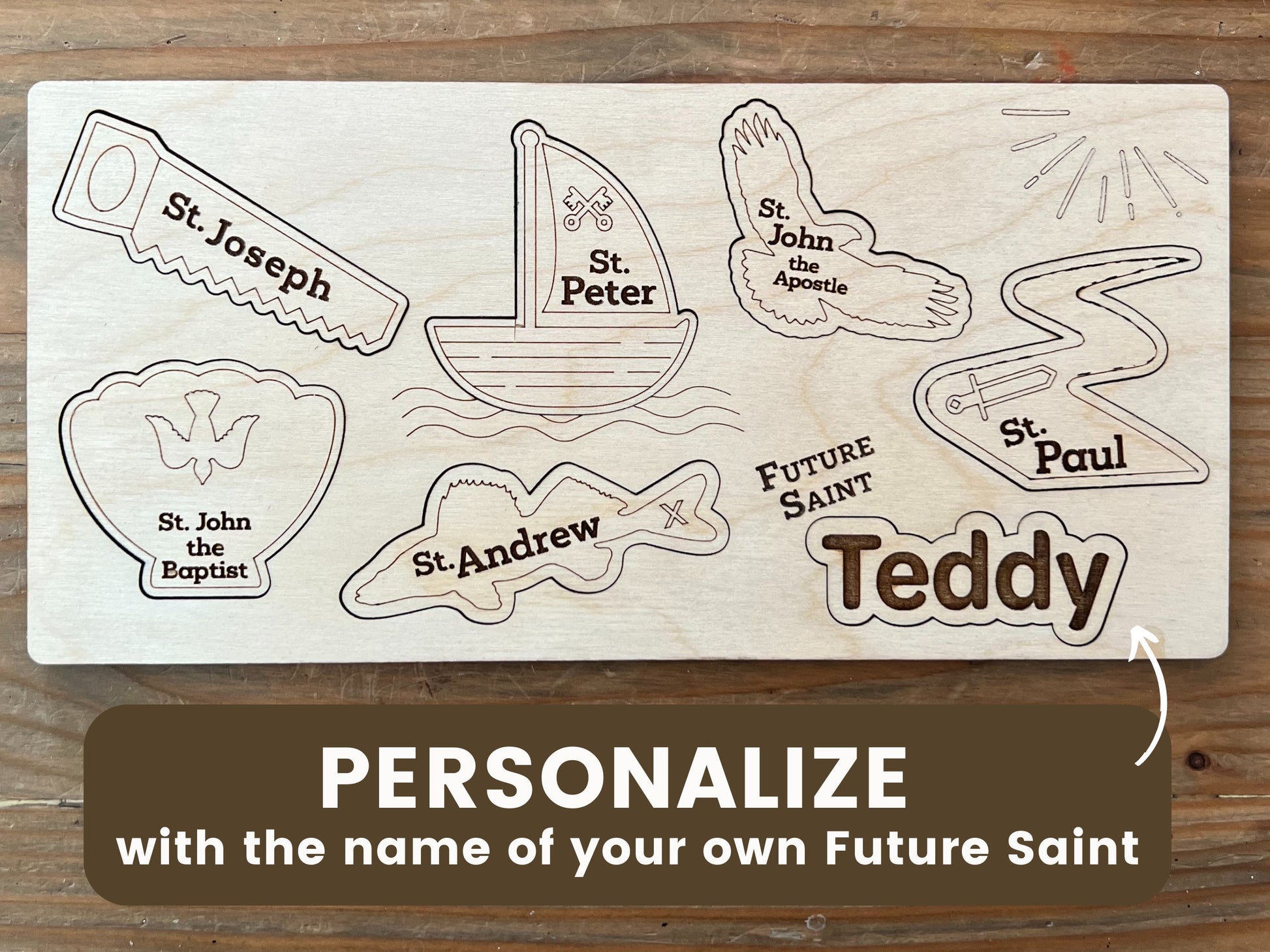 10 inch wooden saint puzzle
Featuring 6 pieces with the Saint names of St. Joseph, St. Peter, St. John the Apostle, St. Paul, St. John the Baptist, St. Andrew, and "Future Saint with a place to put a personalized name